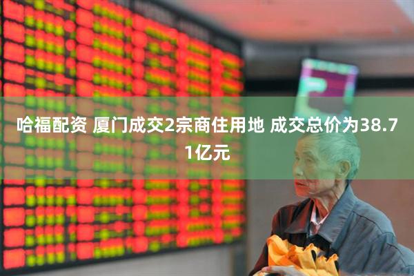 哈福配资 厦门成交2宗商住用地 成交总价为38.71亿元