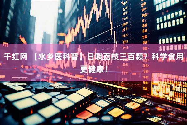 千红网 【水乡医科普】日啖荔枝三百颗？科学食用更健康！