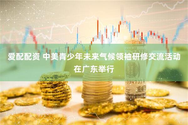 爱配配资 中美青少年未来气候领袖研修交流活动在广东举行