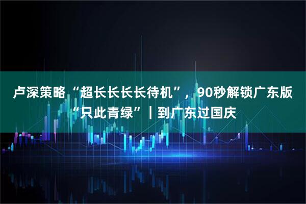 卢深策略 “超长长长长待机”，90秒解锁广东版“只此青绿”｜到广东过国庆
