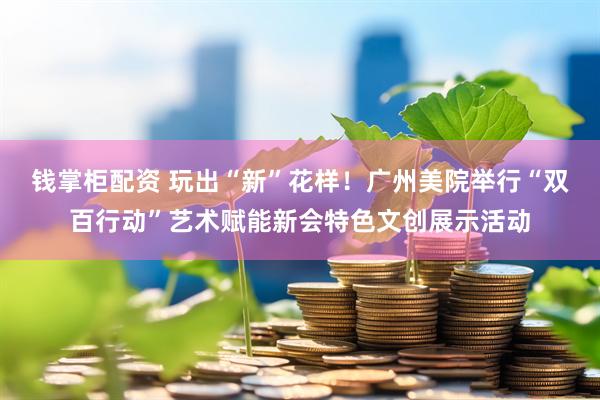 钱掌柜配资 玩出“新”花样！广州美院举行“双百行动”艺术赋能新会特色文创展示活动