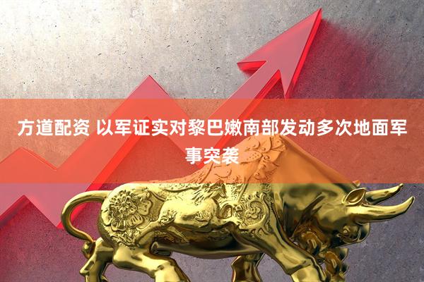 方道配资 以军证实对黎巴嫩南部发动多次地面军事突袭