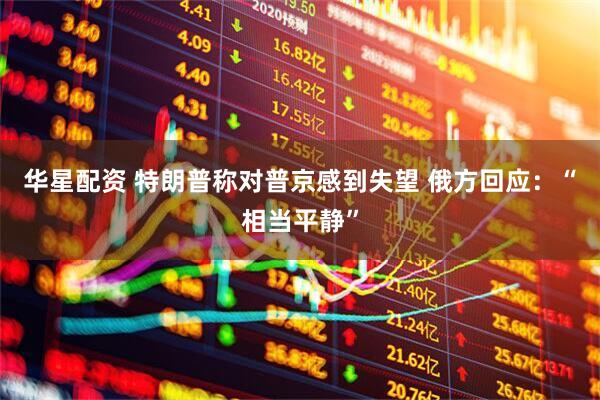 华星配资 特朗普称对普京感到失望 俄方回应：“相当平静”