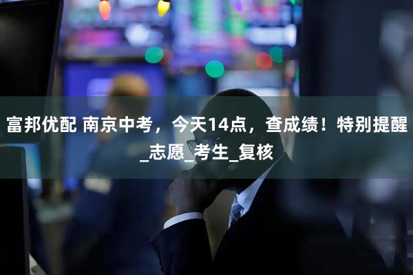 富邦优配 南京中考，今天14点，查成绩！特别提醒_志愿_考生_复核