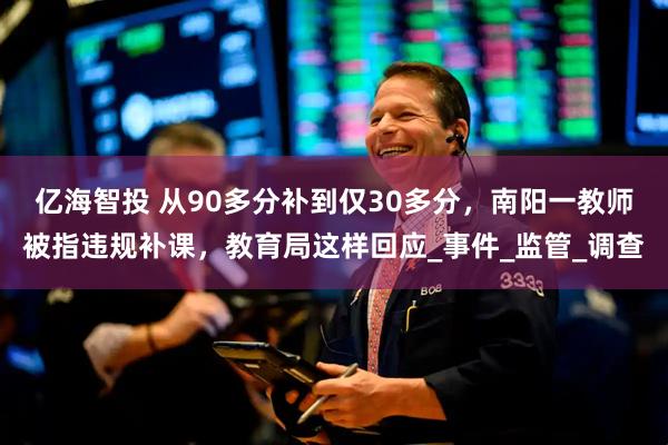 亿海智投 从90多分补到仅30多分，南阳一教师被指违规补课，教育局这样回应_事件_监管_调查