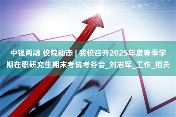 中银两融 校院动态 | 我校召开2025年度春季学期在职研究生期末考试考务会_刘志军_工作_相关