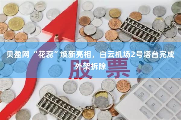 贝盈网 “花蕊”焕新亮相，白云机场2号塔台完成外架拆除