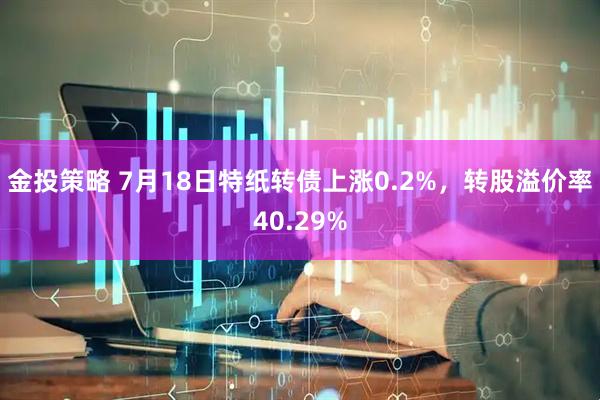 金投策略 7月18日特纸转债上涨0.2%，转股溢价率40.29%