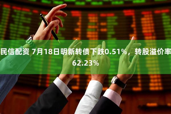 民信配资 7月18日明新转债下跌0.51%，转股溢价率62.23%