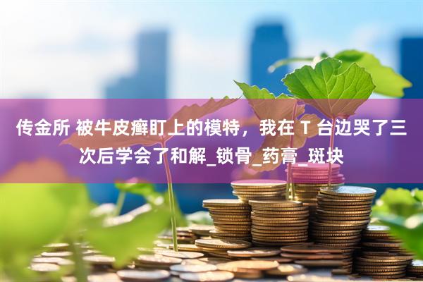 传金所 被牛皮癣盯上的模特，我在 T 台边哭了三次后学会了和解_锁骨_药膏_斑块