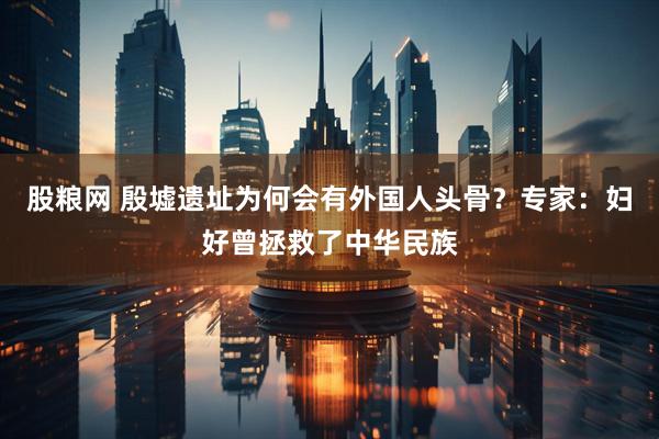 股粮网 殷墟遗址为何会有外国人头骨？专家：妇好曾拯救了中华民族