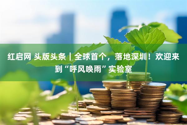 红启网 头版头条｜全球首个，落地深圳！欢迎来到“呼风唤雨”实验室