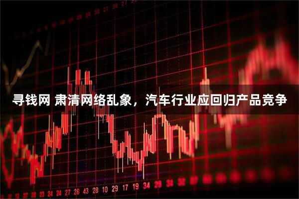 寻钱网 肃清网络乱象，汽车行业应回归产品竞争