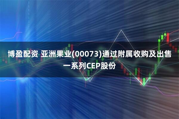 博盈配资 亚洲果业(00073)通过附属收购及出售一系列CEP股份