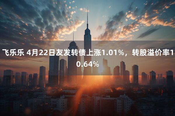 飞乐乐 4月22日友发转债上涨1.01%，转股溢价率10.64%
