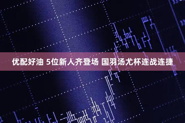 优配好油 5位新人齐登场 国羽汤尤杯连战连捷